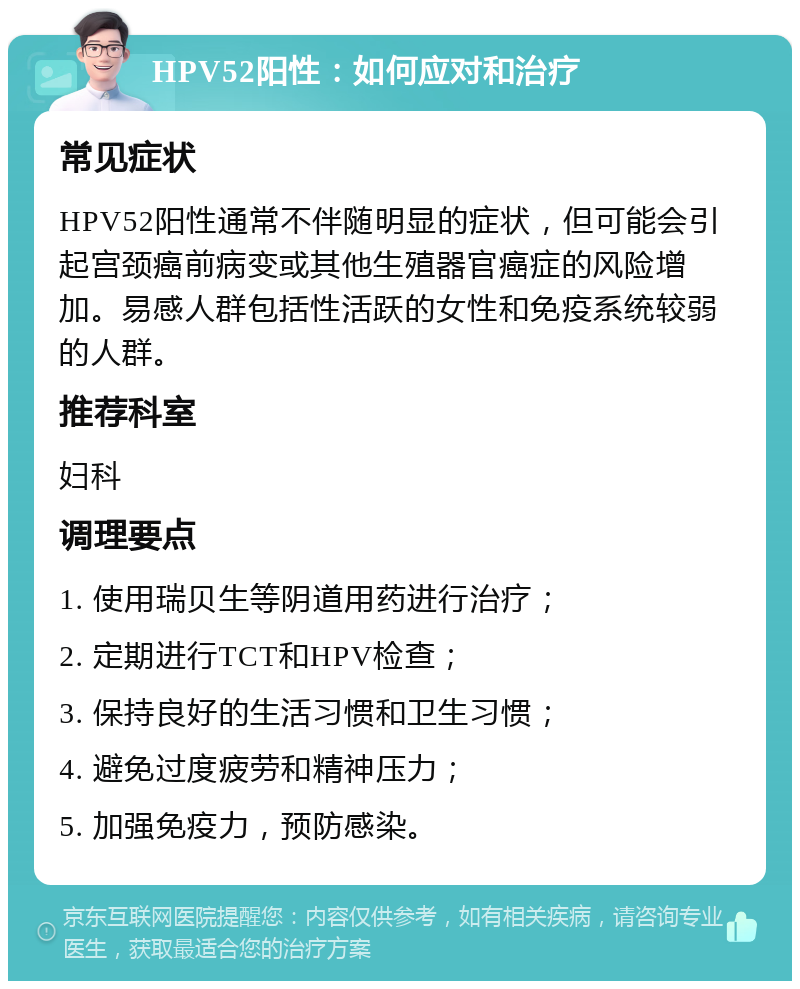 HPV52阳性：如何应对和治疗 常见症状 HPV52阳性通常不伴随明显的症状，但可能会引起宫颈癌前病变或其他生殖器官癌症的风险增加。易感人群包括性活跃的女性和免疫系统较弱的人群。 推荐科室 妇科 调理要点 1. 使用瑞贝生等阴道用药进行治疗； 2. 定期进行TCT和HPV检查； 3. 保持良好的生活习惯和卫生习惯； 4. 避免过度疲劳和精神压力； 5. 加强免疫力，预防感染。