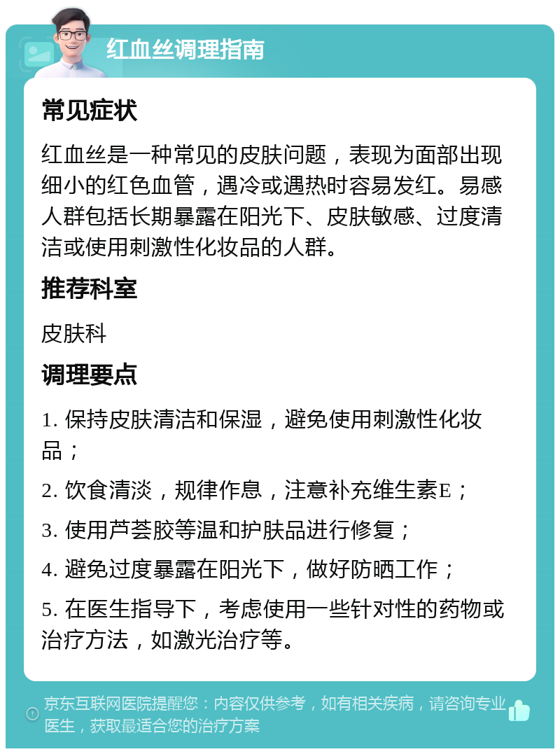 红血丝调理指南 常见症状 红血丝是一种常见的皮肤问题，表现为面部出现细小的红色血管，遇冷或遇热时容易发红。易感人群包括长期暴露在阳光下、皮肤敏感、过度清洁或使用刺激性化妆品的人群。 推荐科室 皮肤科 调理要点 1. 保持皮肤清洁和保湿，避免使用刺激性化妆品； 2. 饮食清淡，规律作息，注意补充维生素E； 3. 使用芦荟胶等温和护肤品进行修复； 4. 避免过度暴露在阳光下，做好防晒工作； 5. 在医生指导下，考虑使用一些针对性的药物或治疗方法，如激光治疗等。