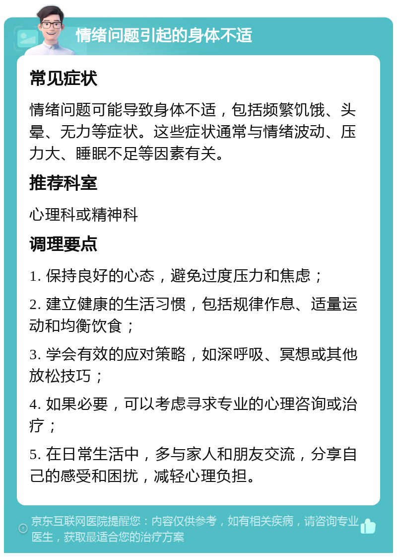 情绪问题引起的身体不适 常见症状 情绪问题可能导致身体不适，包括频繁饥饿、头晕、无力等症状。这些症状通常与情绪波动、压力大、睡眠不足等因素有关。 推荐科室 心理科或精神科 调理要点 1. 保持良好的心态，避免过度压力和焦虑； 2. 建立健康的生活习惯，包括规律作息、适量运动和均衡饮食； 3. 学会有效的应对策略，如深呼吸、冥想或其他放松技巧； 4. 如果必要，可以考虑寻求专业的心理咨询或治疗； 5. 在日常生活中，多与家人和朋友交流，分享自己的感受和困扰，减轻心理负担。