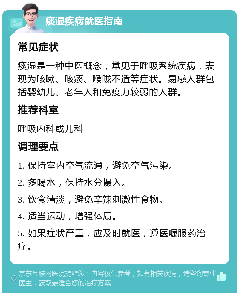 痰湿疾病就医指南 常见症状 痰湿是一种中医概念，常见于呼吸系统疾病，表现为咳嗽、咳痰、喉咙不适等症状。易感人群包括婴幼儿、老年人和免疫力较弱的人群。 推荐科室 呼吸内科或儿科 调理要点 1. 保持室内空气流通，避免空气污染。 2. 多喝水，保持水分摄入。 3. 饮食清淡，避免辛辣刺激性食物。 4. 适当运动，增强体质。 5. 如果症状严重，应及时就医，遵医嘱服药治疗。