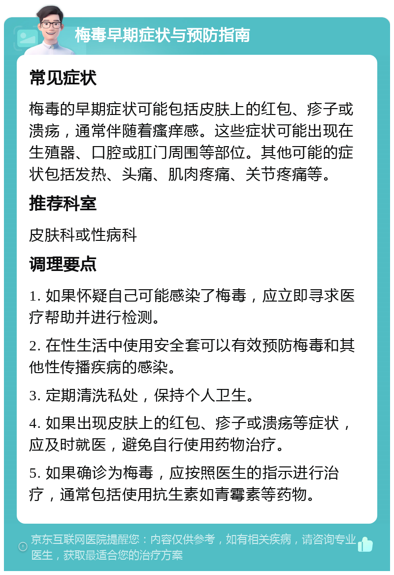 梅毒早期症状与预防指南 常见症状 梅毒的早期症状可能包括皮肤上的红包、疹子或溃疡，通常伴随着瘙痒感。这些症状可能出现在生殖器、口腔或肛门周围等部位。其他可能的症状包括发热、头痛、肌肉疼痛、关节疼痛等。 推荐科室 皮肤科或性病科 调理要点 1. 如果怀疑自己可能感染了梅毒，应立即寻求医疗帮助并进行检测。 2. 在性生活中使用安全套可以有效预防梅毒和其他性传播疾病的感染。 3. 定期清洗私处，保持个人卫生。 4. 如果出现皮肤上的红包、疹子或溃疡等症状，应及时就医，避免自行使用药物治疗。 5. 如果确诊为梅毒，应按照医生的指示进行治疗，通常包括使用抗生素如青霉素等药物。