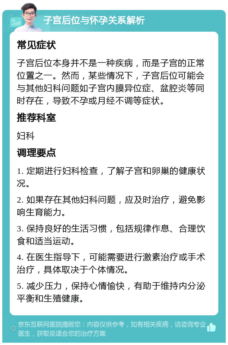 子宫后位与怀孕关系解析 常见症状 子宫后位本身并不是一种疾病，而是子宫的正常位置之一。然而，某些情况下，子宫后位可能会与其他妇科问题如子宫内膜异位症、盆腔炎等同时存在，导致不孕或月经不调等症状。 推荐科室 妇科 调理要点 1. 定期进行妇科检查，了解子宫和卵巢的健康状况。 2. 如果存在其他妇科问题，应及时治疗，避免影响生育能力。 3. 保持良好的生活习惯，包括规律作息、合理饮食和适当运动。 4. 在医生指导下，可能需要进行激素治疗或手术治疗，具体取决于个体情况。 5. 减少压力，保持心情愉快，有助于维持内分泌平衡和生殖健康。