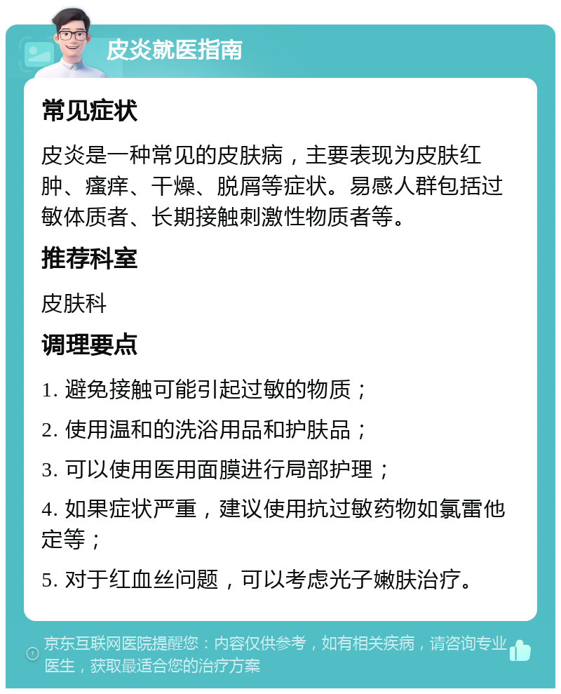 皮炎就医指南 常见症状 皮炎是一种常见的皮肤病，主要表现为皮肤红肿、瘙痒、干燥、脱屑等症状。易感人群包括过敏体质者、长期接触刺激性物质者等。 推荐科室 皮肤科 调理要点 1. 避免接触可能引起过敏的物质； 2. 使用温和的洗浴用品和护肤品； 3. 可以使用医用面膜进行局部护理； 4. 如果症状严重，建议使用抗过敏药物如氯雷他定等； 5. 对于红血丝问题，可以考虑光子嫩肤治疗。