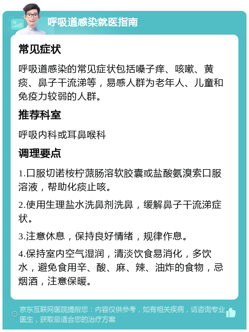 呼吸道感染就医指南 常见症状 呼吸道感染的常见症状包括嗓子痒、咳嗽、黄痰、鼻子干流涕等，易感人群为老年人、儿童和免疫力较弱的人群。 推荐科室 呼吸内科或耳鼻喉科 调理要点 1.口服切诺桉柠蒎肠溶软胶囊或盐酸氨溴索口服溶液，帮助化痰止咳。 2.使用生理盐水洗鼻剂洗鼻，缓解鼻子干流涕症状。 3.注意休息，保持良好情绪，规律作息。 4.保持室内空气湿润，清淡饮食易消化，多饮水，避免食用辛、酸、麻、辣、油炸的食物，忌烟酒，注意保暖。