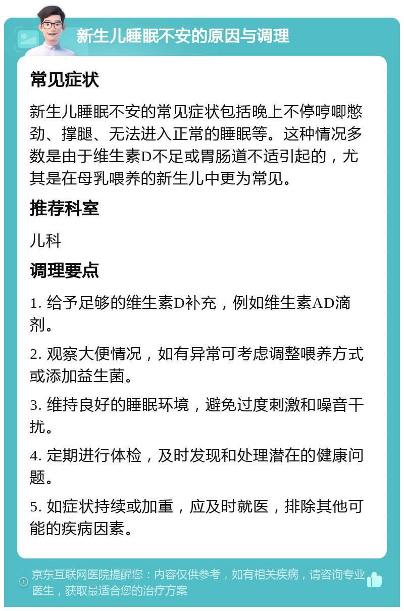 新生儿睡眠不安的原因与调理 常见症状 新生儿睡眠不安的常见症状包括晚上不停哼唧憋劲、撑腿、无法进入正常的睡眠等。这种情况多数是由于维生素D不足或胃肠道不适引起的，尤其是在母乳喂养的新生儿中更为常见。 推荐科室 儿科 调理要点 1. 给予足够的维生素D补充，例如维生素AD滴剂。 2. 观察大便情况，如有异常可考虑调整喂养方式或添加益生菌。 3. 维持良好的睡眠环境，避免过度刺激和噪音干扰。 4. 定期进行体检，及时发现和处理潜在的健康问题。 5. 如症状持续或加重，应及时就医，排除其他可能的疾病因素。