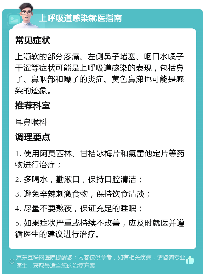 上呼吸道感染就医指南 常见症状 上颚软的部分疼痛、左侧鼻子堵塞、咽口水嗓子干涩等症状可能是上呼吸道感染的表现，包括鼻子、鼻咽部和嗓子的炎症。黄色鼻涕也可能是感染的迹象。 推荐科室 耳鼻喉科 调理要点 1. 使用阿莫西林、甘桔冰梅片和氯雷他定片等药物进行治疗； 2. 多喝水，勤漱口，保持口腔清洁； 3. 避免辛辣刺激食物，保持饮食清淡； 4. 尽量不要熬夜，保证充足的睡眠； 5. 如果症状严重或持续不改善，应及时就医并遵循医生的建议进行治疗。