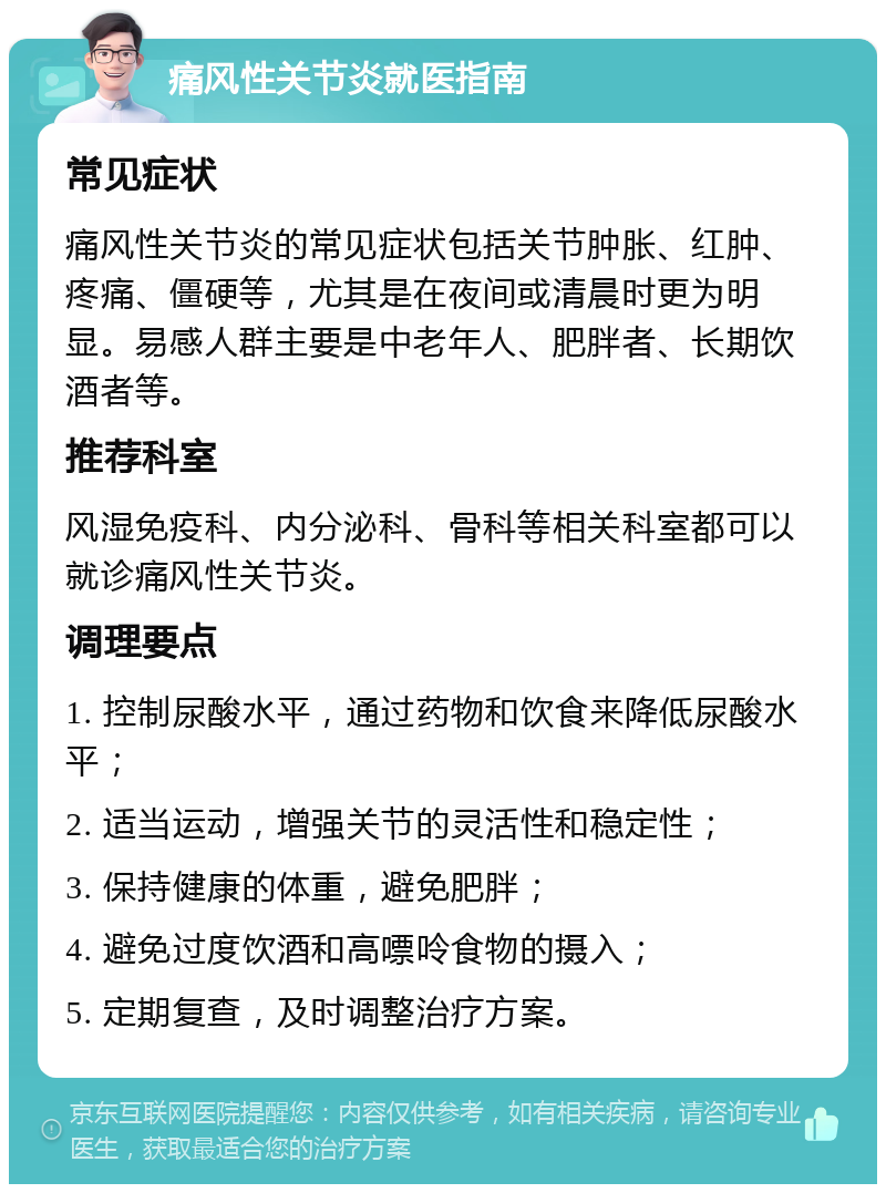 痛风性关节炎就医指南 常见症状 痛风性关节炎的常见症状包括关节肿胀、红肿、疼痛、僵硬等，尤其是在夜间或清晨时更为明显。易感人群主要是中老年人、肥胖者、长期饮酒者等。 推荐科室 风湿免疫科、内分泌科、骨科等相关科室都可以就诊痛风性关节炎。 调理要点 1. 控制尿酸水平，通过药物和饮食来降低尿酸水平； 2. 适当运动，增强关节的灵活性和稳定性； 3. 保持健康的体重，避免肥胖； 4. 避免过度饮酒和高嘌呤食物的摄入； 5. 定期复查，及时调整治疗方案。