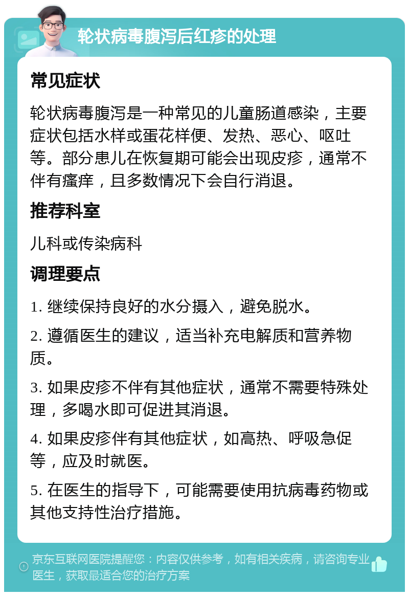 轮状病毒腹泻后红疹的处理 常见症状 轮状病毒腹泻是一种常见的儿童肠道感染，主要症状包括水样或蛋花样便、发热、恶心、呕吐等。部分患儿在恢复期可能会出现皮疹，通常不伴有瘙痒，且多数情况下会自行消退。 推荐科室 儿科或传染病科 调理要点 1. 继续保持良好的水分摄入，避免脱水。 2. 遵循医生的建议，适当补充电解质和营养物质。 3. 如果皮疹不伴有其他症状，通常不需要特殊处理，多喝水即可促进其消退。 4. 如果皮疹伴有其他症状，如高热、呼吸急促等，应及时就医。 5. 在医生的指导下，可能需要使用抗病毒药物或其他支持性治疗措施。