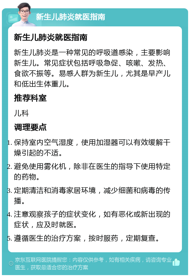 新生儿肺炎就医指南 新生儿肺炎就医指南 新生儿肺炎是一种常见的呼吸道感染，主要影响新生儿。常见症状包括呼吸急促、咳嗽、发热、食欲不振等。易感人群为新生儿，尤其是早产儿和低出生体重儿。 推荐科室 儿科 调理要点 保持室内空气湿度，使用加湿器可以有效缓解干燥引起的不适。 避免使用雾化机，除非在医生的指导下使用特定的药物。 定期清洁和消毒家居环境，减少细菌和病毒的传播。 注意观察孩子的症状变化，如有恶化或新出现的症状，应及时就医。 遵循医生的治疗方案，按时服药，定期复查。