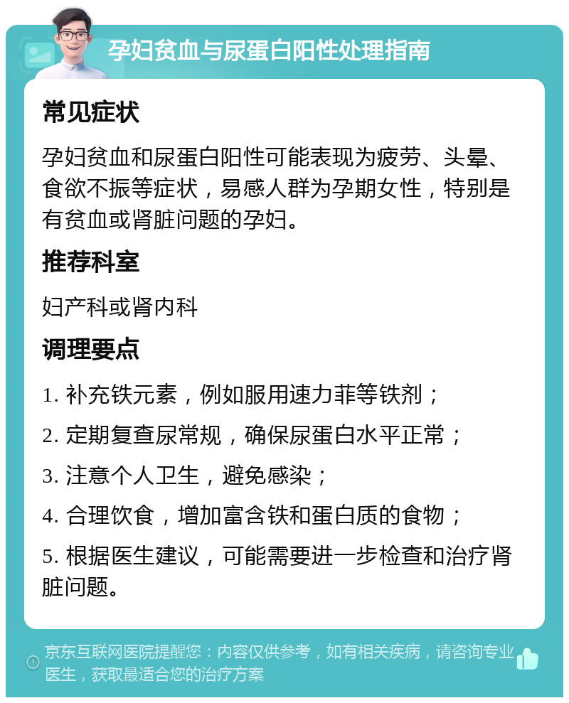 孕妇贫血与尿蛋白阳性处理指南 常见症状 孕妇贫血和尿蛋白阳性可能表现为疲劳、头晕、食欲不振等症状，易感人群为孕期女性，特别是有贫血或肾脏问题的孕妇。 推荐科室 妇产科或肾内科 调理要点 1. 补充铁元素，例如服用速力菲等铁剂； 2. 定期复查尿常规，确保尿蛋白水平正常； 3. 注意个人卫生，避免感染； 4. 合理饮食，增加富含铁和蛋白质的食物； 5. 根据医生建议，可能需要进一步检查和治疗肾脏问题。