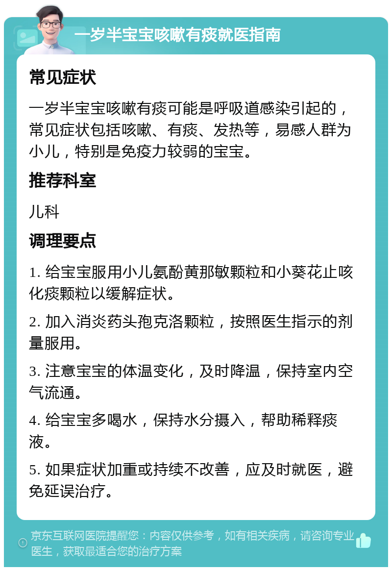 一岁半宝宝咳嗽有痰就医指南 常见症状 一岁半宝宝咳嗽有痰可能是呼吸道感染引起的，常见症状包括咳嗽、有痰、发热等，易感人群为小儿，特别是免疫力较弱的宝宝。 推荐科室 儿科 调理要点 1. 给宝宝服用小儿氨酚黄那敏颗粒和小葵花止咳化痰颗粒以缓解症状。 2. 加入消炎药头孢克洛颗粒，按照医生指示的剂量服用。 3. 注意宝宝的体温变化，及时降温，保持室内空气流通。 4. 给宝宝多喝水，保持水分摄入，帮助稀释痰液。 5. 如果症状加重或持续不改善，应及时就医，避免延误治疗。