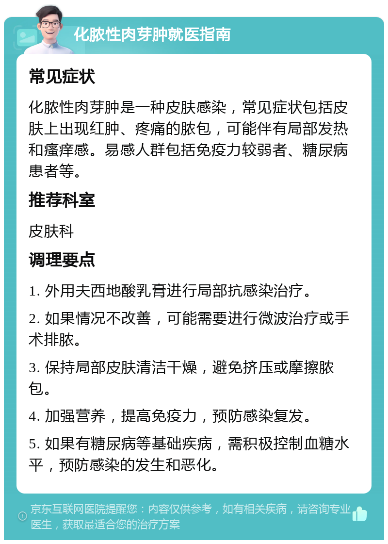 化脓性肉芽肿就医指南 常见症状 化脓性肉芽肿是一种皮肤感染，常见症状包括皮肤上出现红肿、疼痛的脓包，可能伴有局部发热和瘙痒感。易感人群包括免疫力较弱者、糖尿病患者等。 推荐科室 皮肤科 调理要点 1. 外用夫西地酸乳膏进行局部抗感染治疗。 2. 如果情况不改善，可能需要进行微波治疗或手术排脓。 3. 保持局部皮肤清洁干燥，避免挤压或摩擦脓包。 4. 加强营养，提高免疫力，预防感染复发。 5. 如果有糖尿病等基础疾病，需积极控制血糖水平，预防感染的发生和恶化。