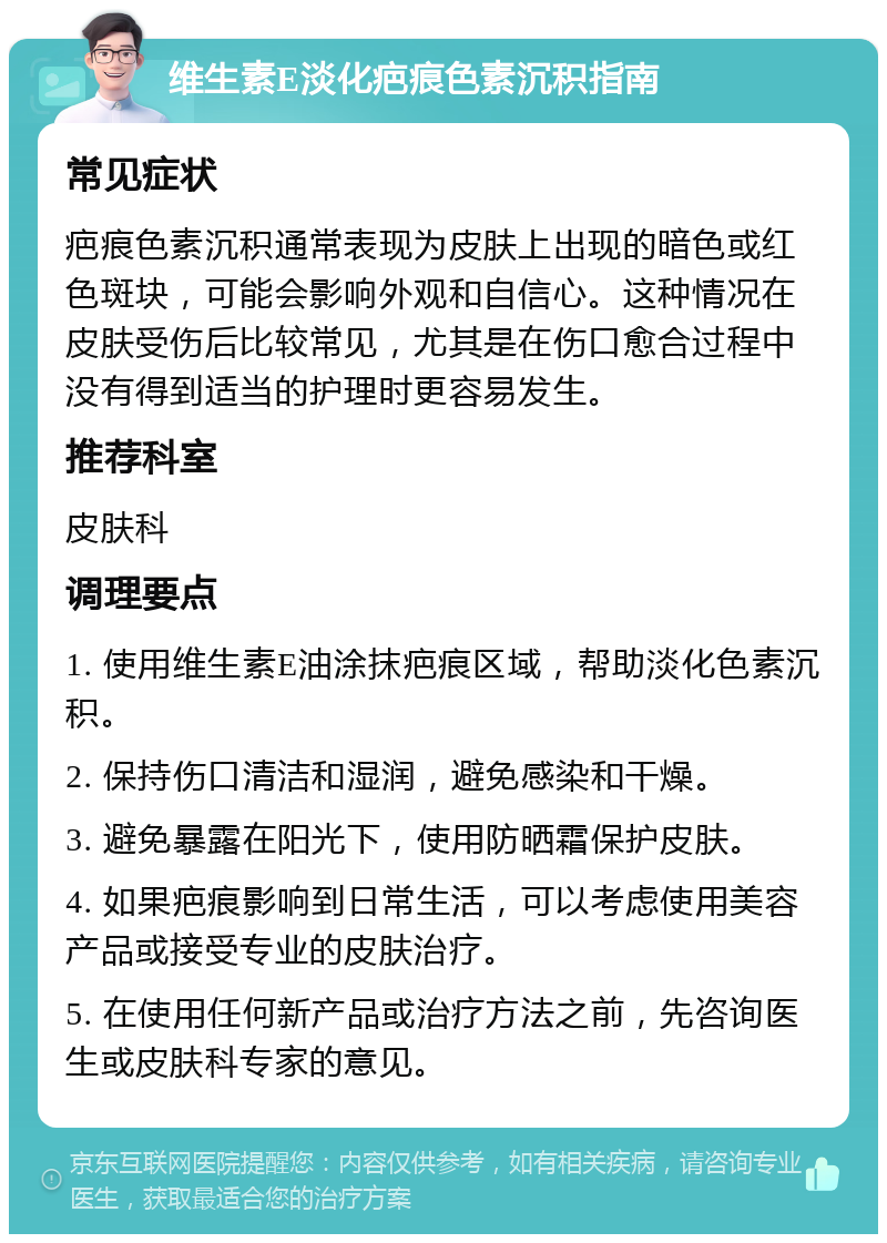 维生素E淡化疤痕色素沉积指南 常见症状 疤痕色素沉积通常表现为皮肤上出现的暗色或红色斑块，可能会影响外观和自信心。这种情况在皮肤受伤后比较常见，尤其是在伤口愈合过程中没有得到适当的护理时更容易发生。 推荐科室 皮肤科 调理要点 1. 使用维生素E油涂抹疤痕区域，帮助淡化色素沉积。 2. 保持伤口清洁和湿润，避免感染和干燥。 3. 避免暴露在阳光下，使用防晒霜保护皮肤。 4. 如果疤痕影响到日常生活，可以考虑使用美容产品或接受专业的皮肤治疗。 5. 在使用任何新产品或治疗方法之前，先咨询医生或皮肤科专家的意见。