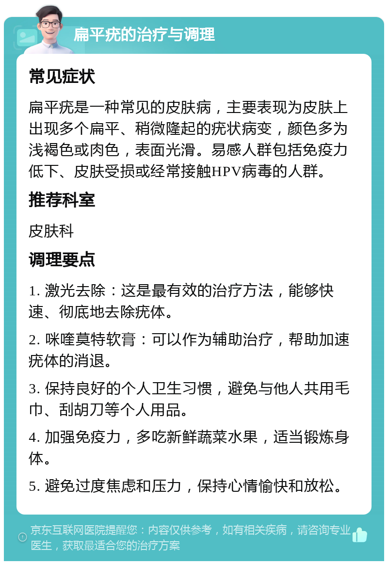 扁平疣的治疗与调理 常见症状 扁平疣是一种常见的皮肤病，主要表现为皮肤上出现多个扁平、稍微隆起的疣状病变，颜色多为浅褐色或肉色，表面光滑。易感人群包括免疫力低下、皮肤受损或经常接触HPV病毒的人群。 推荐科室 皮肤科 调理要点 1. 激光去除：这是最有效的治疗方法，能够快速、彻底地去除疣体。 2. 咪喹莫特软膏：可以作为辅助治疗，帮助加速疣体的消退。 3. 保持良好的个人卫生习惯，避免与他人共用毛巾、刮胡刀等个人用品。 4. 加强免疫力，多吃新鲜蔬菜水果，适当锻炼身体。 5. 避免过度焦虑和压力，保持心情愉快和放松。