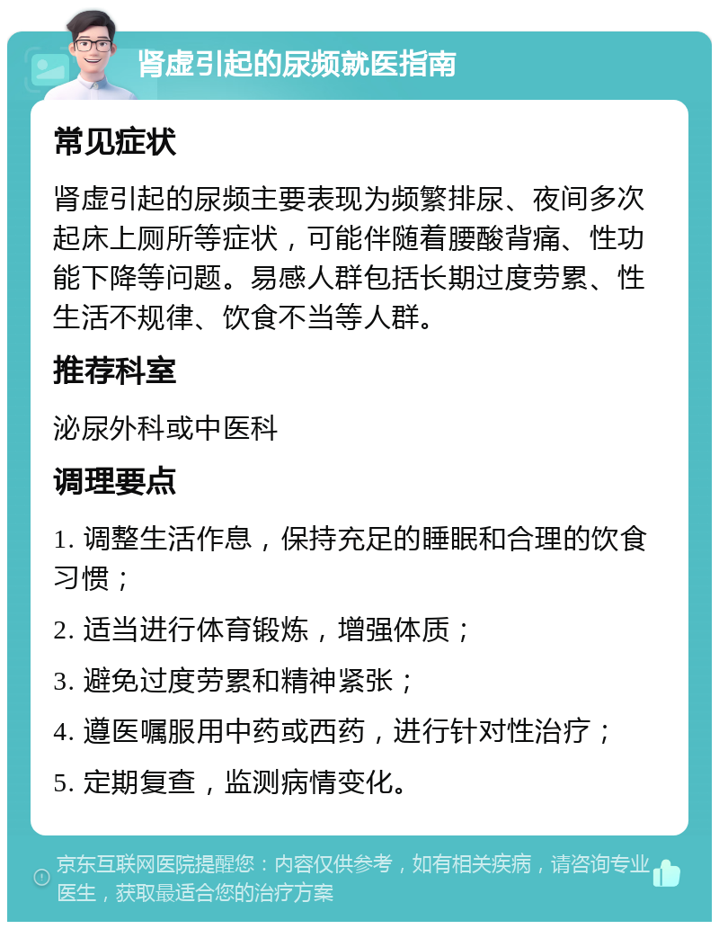 肾虚引起的尿频就医指南 常见症状 肾虚引起的尿频主要表现为频繁排尿、夜间多次起床上厕所等症状，可能伴随着腰酸背痛、性功能下降等问题。易感人群包括长期过度劳累、性生活不规律、饮食不当等人群。 推荐科室 泌尿外科或中医科 调理要点 1. 调整生活作息，保持充足的睡眠和合理的饮食习惯； 2. 适当进行体育锻炼，增强体质； 3. 避免过度劳累和精神紧张； 4. 遵医嘱服用中药或西药，进行针对性治疗； 5. 定期复查，监测病情变化。