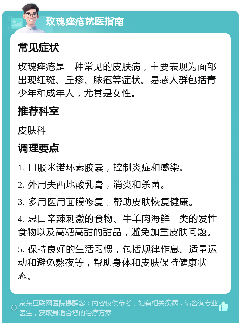 玫瑰痤疮就医指南 常见症状 玫瑰痤疮是一种常见的皮肤病，主要表现为面部出现红斑、丘疹、脓疱等症状。易感人群包括青少年和成年人，尤其是女性。 推荐科室 皮肤科 调理要点 1. 口服米诺环素胶囊，控制炎症和感染。 2. 外用夫西地酸乳膏，消炎和杀菌。 3. 多用医用面膜修复，帮助皮肤恢复健康。 4. 忌口辛辣刺激的食物、牛羊肉海鲜一类的发性食物以及高糖高甜的甜品，避免加重皮肤问题。 5. 保持良好的生活习惯，包括规律作息、适量运动和避免熬夜等，帮助身体和皮肤保持健康状态。