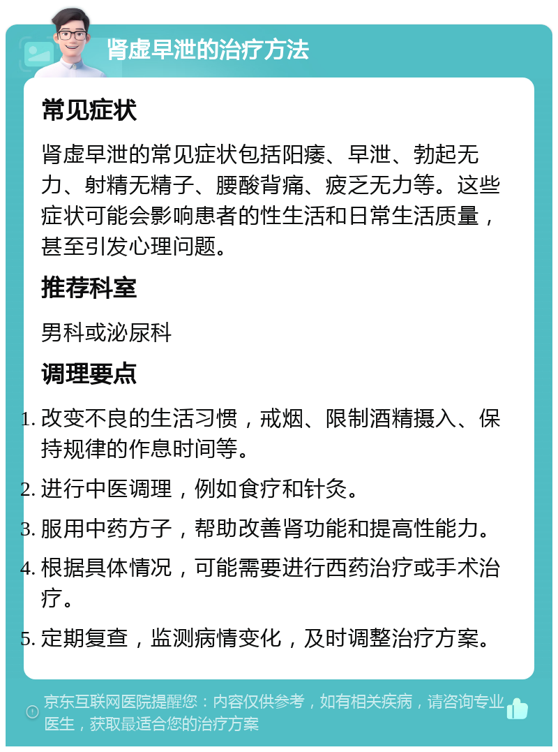 肾虚早泄的治疗方法 常见症状 肾虚早泄的常见症状包括阳痿、早泄、勃起无力、射精无精子、腰酸背痛、疲乏无力等。这些症状可能会影响患者的性生活和日常生活质量，甚至引发心理问题。 推荐科室 男科或泌尿科 调理要点 改变不良的生活习惯，戒烟、限制酒精摄入、保持规律的作息时间等。 进行中医调理，例如食疗和针灸。 服用中药方子，帮助改善肾功能和提高性能力。 根据具体情况，可能需要进行西药治疗或手术治疗。 定期复查，监测病情变化，及时调整治疗方案。