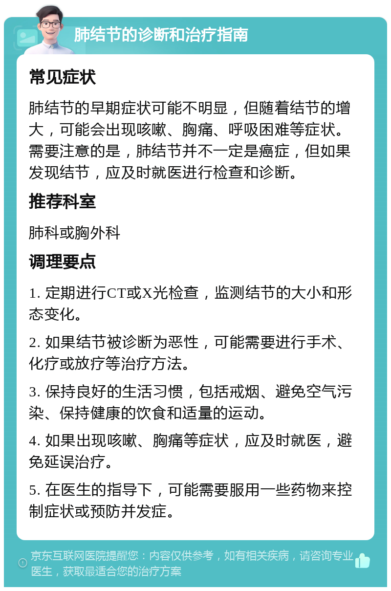 肺结节的诊断和治疗指南 常见症状 肺结节的早期症状可能不明显，但随着结节的增大，可能会出现咳嗽、胸痛、呼吸困难等症状。需要注意的是，肺结节并不一定是癌症，但如果发现结节，应及时就医进行检查和诊断。 推荐科室 肺科或胸外科 调理要点 1. 定期进行CT或X光检查，监测结节的大小和形态变化。 2. 如果结节被诊断为恶性，可能需要进行手术、化疗或放疗等治疗方法。 3. 保持良好的生活习惯，包括戒烟、避免空气污染、保持健康的饮食和适量的运动。 4. 如果出现咳嗽、胸痛等症状，应及时就医，避免延误治疗。 5. 在医生的指导下，可能需要服用一些药物来控制症状或预防并发症。