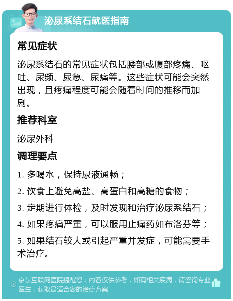 泌尿系结石就医指南 常见症状 泌尿系结石的常见症状包括腰部或腹部疼痛、呕吐、尿频、尿急、尿痛等。这些症状可能会突然出现，且疼痛程度可能会随着时间的推移而加剧。 推荐科室 泌尿外科 调理要点 1. 多喝水，保持尿液通畅； 2. 饮食上避免高盐、高蛋白和高糖的食物； 3. 定期进行体检，及时发现和治疗泌尿系结石； 4. 如果疼痛严重，可以服用止痛药如布洛芬等； 5. 如果结石较大或引起严重并发症，可能需要手术治疗。