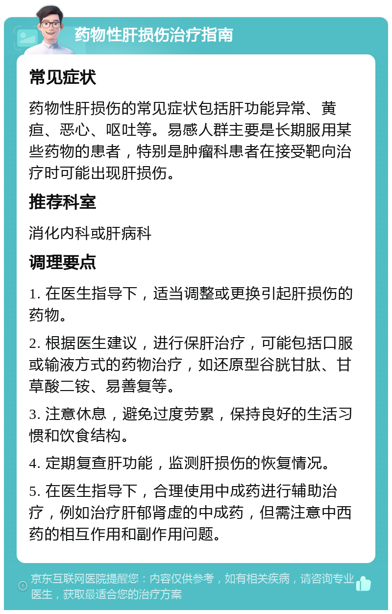 药物性肝损伤治疗指南 常见症状 药物性肝损伤的常见症状包括肝功能异常、黄疸、恶心、呕吐等。易感人群主要是长期服用某些药物的患者，特别是肿瘤科患者在接受靶向治疗时可能出现肝损伤。 推荐科室 消化内科或肝病科 调理要点 1. 在医生指导下，适当调整或更换引起肝损伤的药物。 2. 根据医生建议，进行保肝治疗，可能包括口服或输液方式的药物治疗，如还原型谷胱甘肽、甘草酸二铵、易善复等。 3. 注意休息，避免过度劳累，保持良好的生活习惯和饮食结构。 4. 定期复查肝功能，监测肝损伤的恢复情况。 5. 在医生指导下，合理使用中成药进行辅助治疗，例如治疗肝郁肾虚的中成药，但需注意中西药的相互作用和副作用问题。