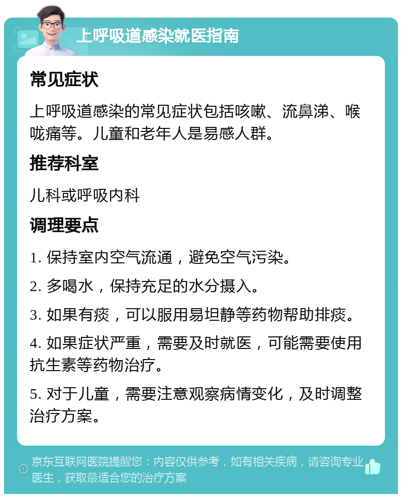 上呼吸道感染就医指南 常见症状 上呼吸道感染的常见症状包括咳嗽、流鼻涕、喉咙痛等。儿童和老年人是易感人群。 推荐科室 儿科或呼吸内科 调理要点 1. 保持室内空气流通，避免空气污染。 2. 多喝水，保持充足的水分摄入。 3. 如果有痰，可以服用易坦静等药物帮助排痰。 4. 如果症状严重，需要及时就医，可能需要使用抗生素等药物治疗。 5. 对于儿童，需要注意观察病情变化，及时调整治疗方案。