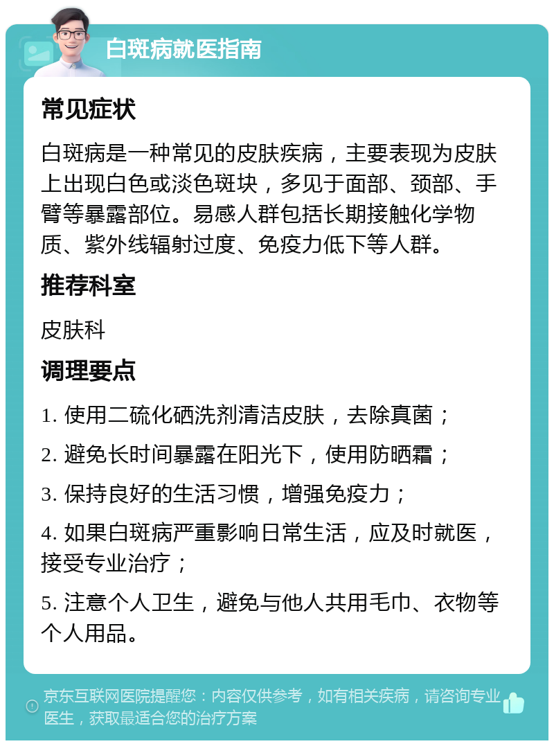 白斑病就医指南 常见症状 白斑病是一种常见的皮肤疾病，主要表现为皮肤上出现白色或淡色斑块，多见于面部、颈部、手臂等暴露部位。易感人群包括长期接触化学物质、紫外线辐射过度、免疫力低下等人群。 推荐科室 皮肤科 调理要点 1. 使用二硫化硒洗剂清洁皮肤，去除真菌； 2. 避免长时间暴露在阳光下，使用防晒霜； 3. 保持良好的生活习惯，增强免疫力； 4. 如果白斑病严重影响日常生活，应及时就医，接受专业治疗； 5. 注意个人卫生，避免与他人共用毛巾、衣物等个人用品。