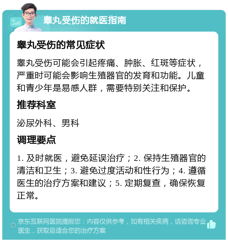 睾丸受伤的就医指南 睾丸受伤的常见症状 睾丸受伤可能会引起疼痛、肿胀、红斑等症状，严重时可能会影响生殖器官的发育和功能。儿童和青少年是易感人群，需要特别关注和保护。 推荐科室 泌尿外科、男科 调理要点 1. 及时就医，避免延误治疗；2. 保持生殖器官的清洁和卫生；3. 避免过度活动和性行为；4. 遵循医生的治疗方案和建议；5. 定期复查，确保恢复正常。