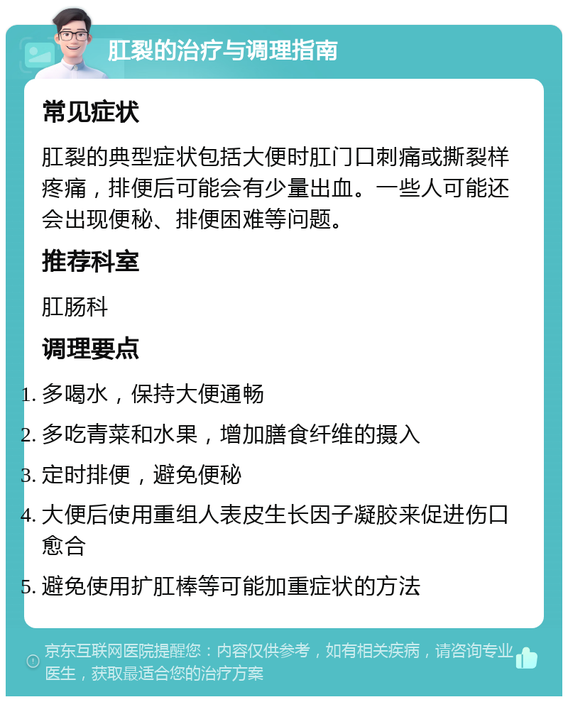 肛裂的治疗与调理指南 常见症状 肛裂的典型症状包括大便时肛门口刺痛或撕裂样疼痛，排便后可能会有少量出血。一些人可能还会出现便秘、排便困难等问题。 推荐科室 肛肠科 调理要点 多喝水，保持大便通畅 多吃青菜和水果，增加膳食纤维的摄入 定时排便，避免便秘 大便后使用重组人表皮生长因子凝胶来促进伤口愈合 避免使用扩肛棒等可能加重症状的方法