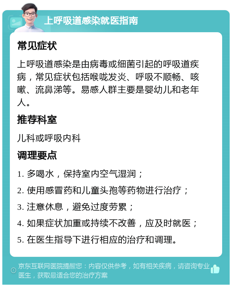 上呼吸道感染就医指南 常见症状 上呼吸道感染是由病毒或细菌引起的呼吸道疾病，常见症状包括喉咙发炎、呼吸不顺畅、咳嗽、流鼻涕等。易感人群主要是婴幼儿和老年人。 推荐科室 儿科或呼吸内科 调理要点 1. 多喝水，保持室内空气湿润； 2. 使用感冒药和儿童头孢等药物进行治疗； 3. 注意休息，避免过度劳累； 4. 如果症状加重或持续不改善，应及时就医； 5. 在医生指导下进行相应的治疗和调理。