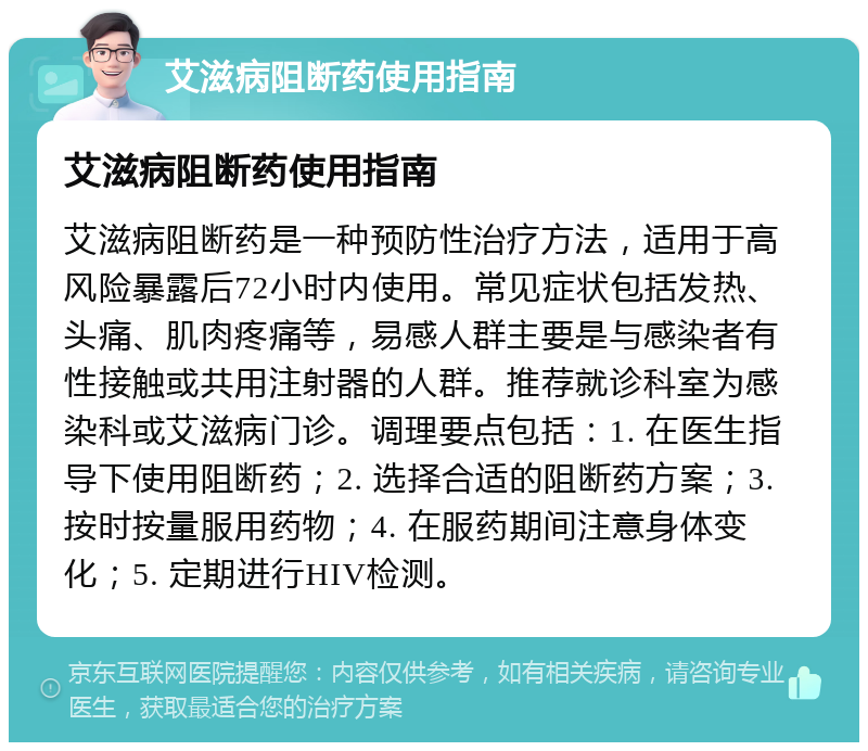 艾滋病阻断药使用指南 艾滋病阻断药使用指南 艾滋病阻断药是一种预防性治疗方法，适用于高风险暴露后72小时内使用。常见症状包括发热、头痛、肌肉疼痛等，易感人群主要是与感染者有性接触或共用注射器的人群。推荐就诊科室为感染科或艾滋病门诊。调理要点包括：1. 在医生指导下使用阻断药；2. 选择合适的阻断药方案；3. 按时按量服用药物；4. 在服药期间注意身体变化；5. 定期进行HIV检测。