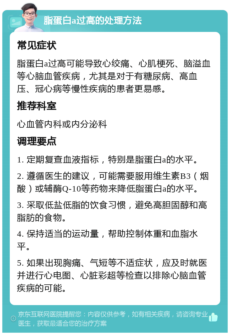 脂蛋白a过高的处理方法 常见症状 脂蛋白a过高可能导致心绞痛、心肌梗死、脑溢血等心脑血管疾病，尤其是对于有糖尿病、高血压、冠心病等慢性疾病的患者更易感。 推荐科室 心血管内科或内分泌科 调理要点 1. 定期复查血液指标，特别是脂蛋白a的水平。 2. 遵循医生的建议，可能需要服用维生素B3（烟酸）或辅酶Q-10等药物来降低脂蛋白a的水平。 3. 采取低盐低脂的饮食习惯，避免高胆固醇和高脂肪的食物。 4. 保持适当的运动量，帮助控制体重和血脂水平。 5. 如果出现胸痛、气短等不适症状，应及时就医并进行心电图、心脏彩超等检查以排除心脑血管疾病的可能。