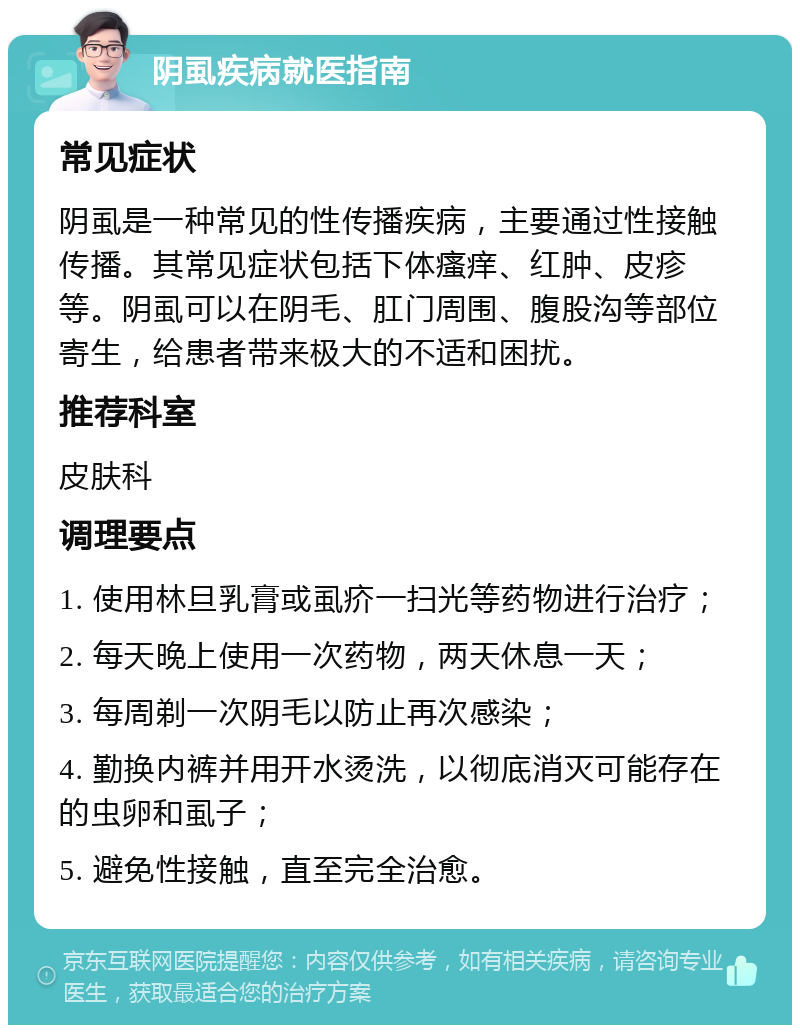 阴虱疾病就医指南 常见症状 阴虱是一种常见的性传播疾病，主要通过性接触传播。其常见症状包括下体瘙痒、红肿、皮疹等。阴虱可以在阴毛、肛门周围、腹股沟等部位寄生，给患者带来极大的不适和困扰。 推荐科室 皮肤科 调理要点 1. 使用林旦乳膏或虱疥一扫光等药物进行治疗； 2. 每天晚上使用一次药物，两天休息一天； 3. 每周剃一次阴毛以防止再次感染； 4. 勤换内裤并用开水烫洗，以彻底消灭可能存在的虫卵和虱子； 5. 避免性接触，直至完全治愈。