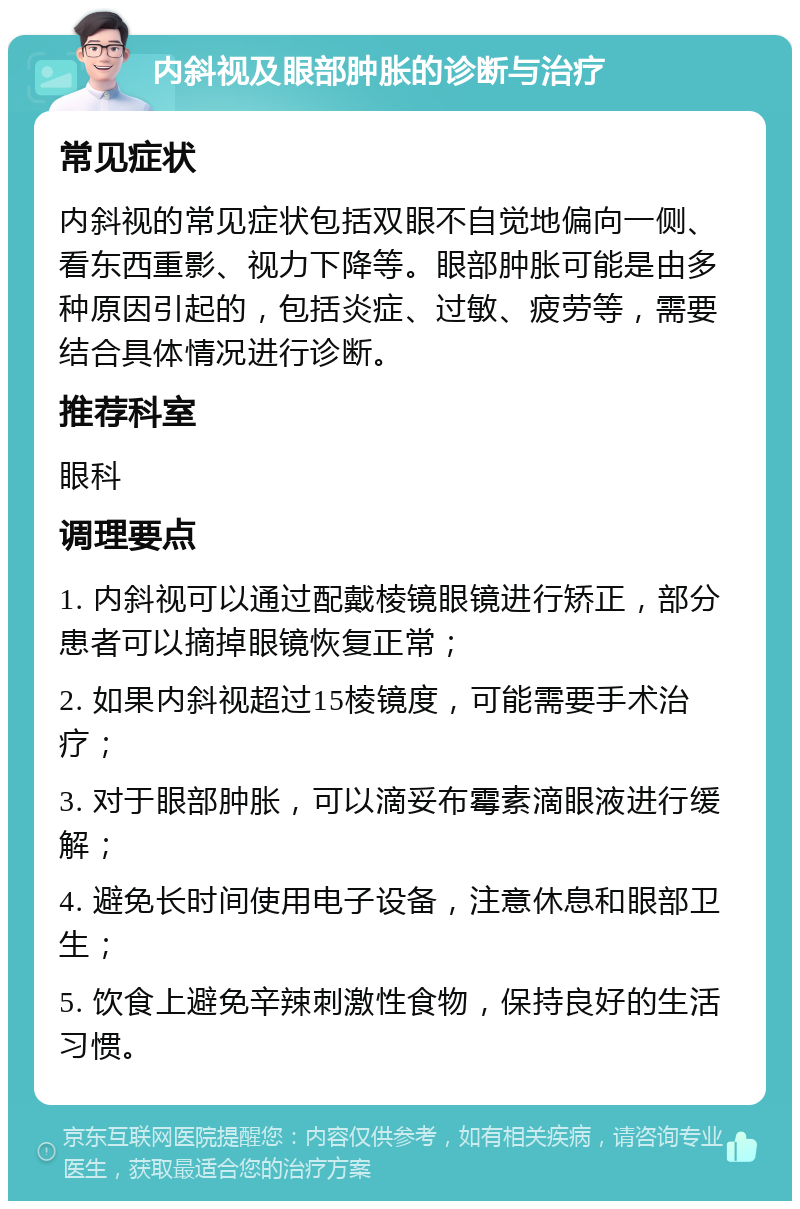 内斜视及眼部肿胀的诊断与治疗 常见症状 内斜视的常见症状包括双眼不自觉地偏向一侧、看东西重影、视力下降等。眼部肿胀可能是由多种原因引起的，包括炎症、过敏、疲劳等，需要结合具体情况进行诊断。 推荐科室 眼科 调理要点 1. 内斜视可以通过配戴棱镜眼镜进行矫正，部分患者可以摘掉眼镜恢复正常； 2. 如果内斜视超过15棱镜度，可能需要手术治疗； 3. 对于眼部肿胀，可以滴妥布霉素滴眼液进行缓解； 4. 避免长时间使用电子设备，注意休息和眼部卫生； 5. 饮食上避免辛辣刺激性食物，保持良好的生活习惯。