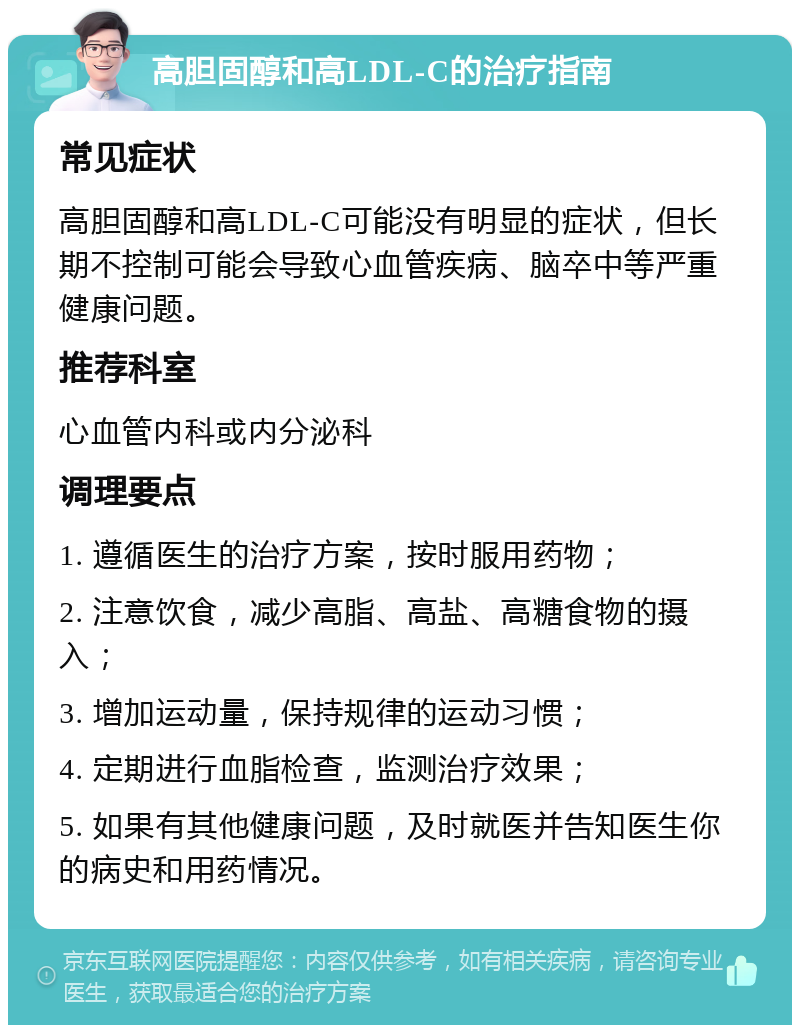 高胆固醇和高LDL-C的治疗指南 常见症状 高胆固醇和高LDL-C可能没有明显的症状，但长期不控制可能会导致心血管疾病、脑卒中等严重健康问题。 推荐科室 心血管内科或内分泌科 调理要点 1. 遵循医生的治疗方案，按时服用药物； 2. 注意饮食，减少高脂、高盐、高糖食物的摄入； 3. 增加运动量，保持规律的运动习惯； 4. 定期进行血脂检查，监测治疗效果； 5. 如果有其他健康问题，及时就医并告知医生你的病史和用药情况。