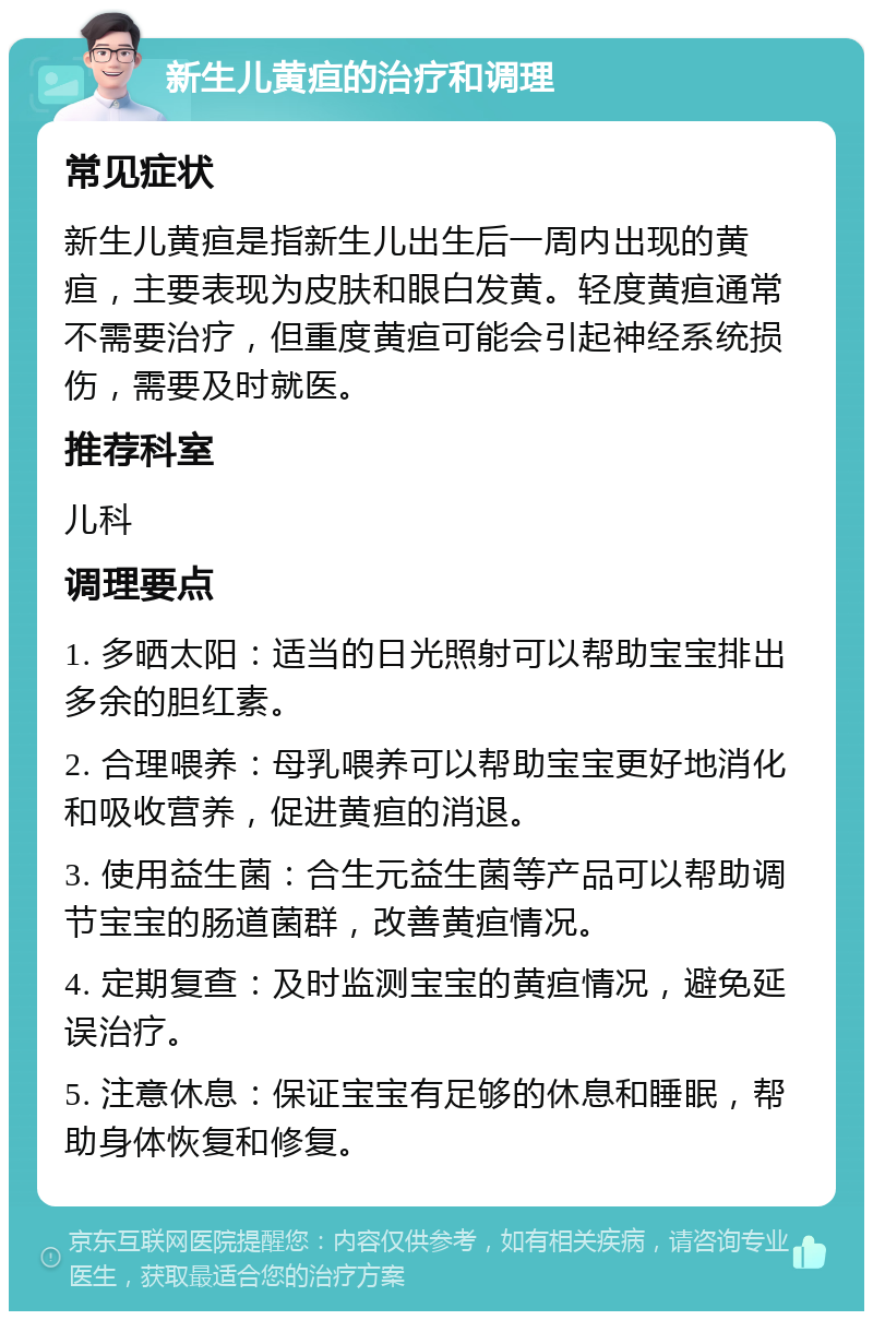 新生儿黄疸的治疗和调理 常见症状 新生儿黄疸是指新生儿出生后一周内出现的黄疸，主要表现为皮肤和眼白发黄。轻度黄疸通常不需要治疗，但重度黄疸可能会引起神经系统损伤，需要及时就医。 推荐科室 儿科 调理要点 1. 多晒太阳：适当的日光照射可以帮助宝宝排出多余的胆红素。 2. 合理喂养：母乳喂养可以帮助宝宝更好地消化和吸收营养，促进黄疸的消退。 3. 使用益生菌：合生元益生菌等产品可以帮助调节宝宝的肠道菌群，改善黄疸情况。 4. 定期复查：及时监测宝宝的黄疸情况，避免延误治疗。 5. 注意休息：保证宝宝有足够的休息和睡眠，帮助身体恢复和修复。