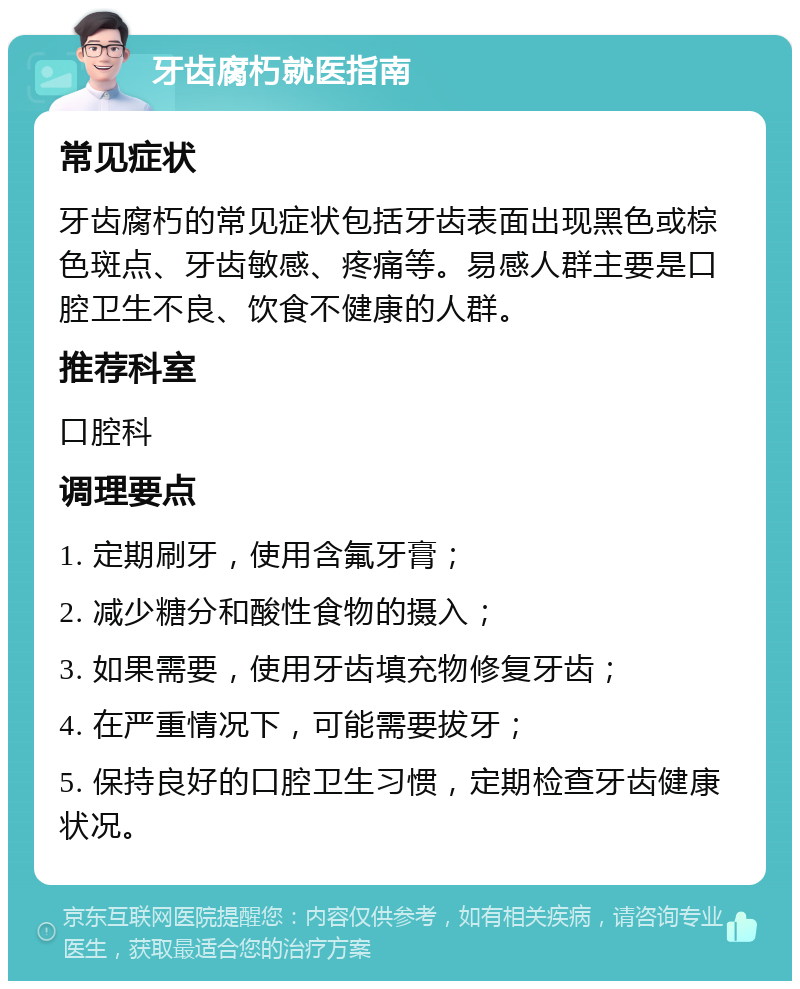 牙齿腐朽就医指南 常见症状 牙齿腐朽的常见症状包括牙齿表面出现黑色或棕色斑点、牙齿敏感、疼痛等。易感人群主要是口腔卫生不良、饮食不健康的人群。 推荐科室 口腔科 调理要点 1. 定期刷牙，使用含氟牙膏； 2. 减少糖分和酸性食物的摄入； 3. 如果需要，使用牙齿填充物修复牙齿； 4. 在严重情况下，可能需要拔牙； 5. 保持良好的口腔卫生习惯，定期检查牙齿健康状况。