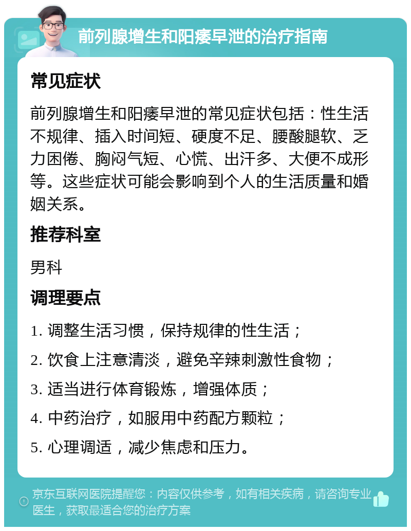 前列腺增生和阳痿早泄的治疗指南 常见症状 前列腺增生和阳痿早泄的常见症状包括：性生活不规律、插入时间短、硬度不足、腰酸腿软、乏力困倦、胸闷气短、心慌、出汗多、大便不成形等。这些症状可能会影响到个人的生活质量和婚姻关系。 推荐科室 男科 调理要点 1. 调整生活习惯，保持规律的性生活； 2. 饮食上注意清淡，避免辛辣刺激性食物； 3. 适当进行体育锻炼，增强体质； 4. 中药治疗，如服用中药配方颗粒； 5. 心理调适，减少焦虑和压力。