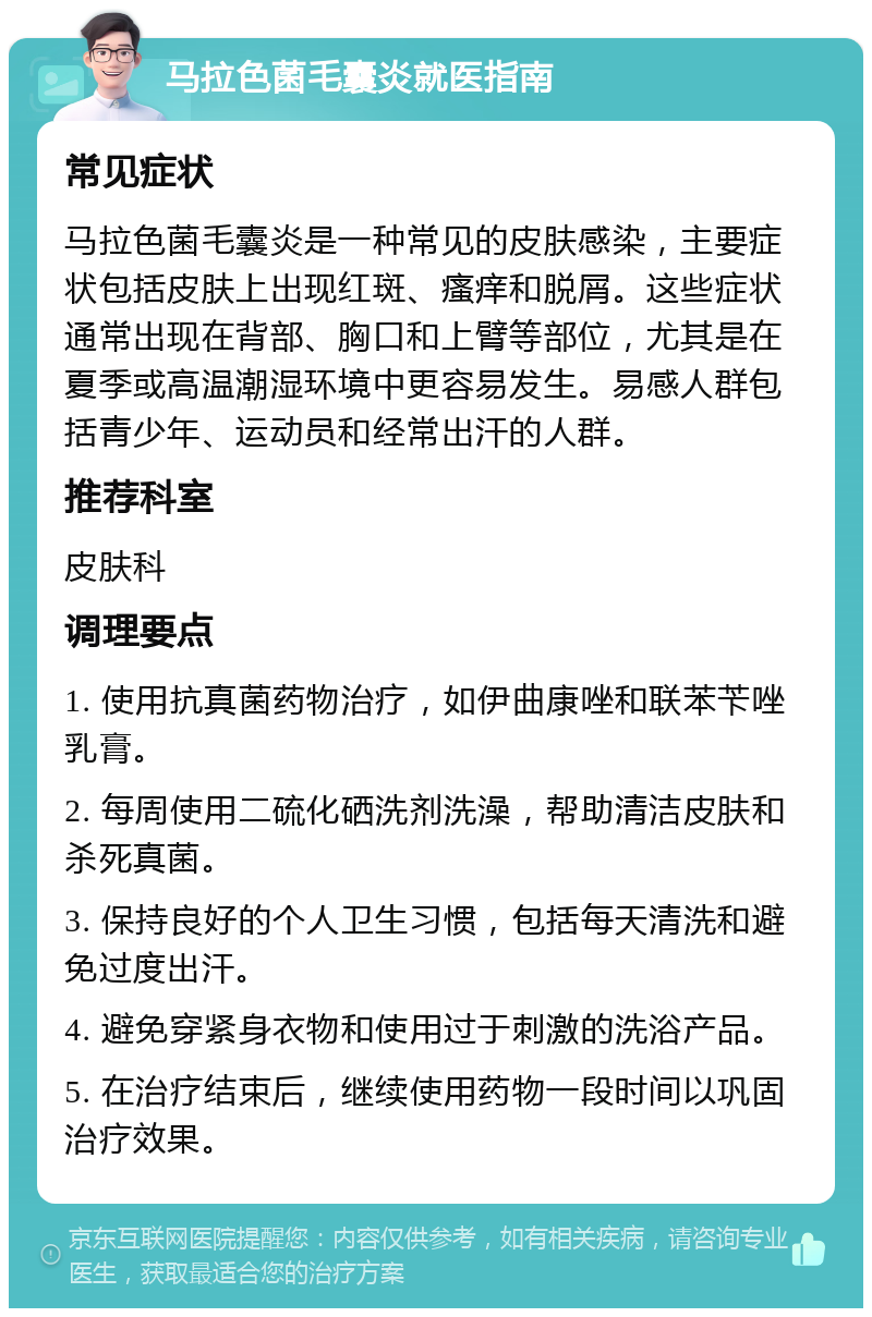 马拉色菌毛囊炎就医指南 常见症状 马拉色菌毛囊炎是一种常见的皮肤感染，主要症状包括皮肤上出现红斑、瘙痒和脱屑。这些症状通常出现在背部、胸口和上臂等部位，尤其是在夏季或高温潮湿环境中更容易发生。易感人群包括青少年、运动员和经常出汗的人群。 推荐科室 皮肤科 调理要点 1. 使用抗真菌药物治疗，如伊曲康唑和联苯苄唑乳膏。 2. 每周使用二硫化硒洗剂洗澡，帮助清洁皮肤和杀死真菌。 3. 保持良好的个人卫生习惯，包括每天清洗和避免过度出汗。 4. 避免穿紧身衣物和使用过于刺激的洗浴产品。 5. 在治疗结束后，继续使用药物一段时间以巩固治疗效果。