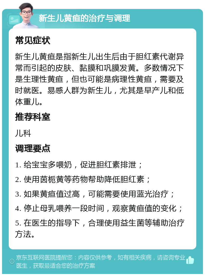 新生儿黄疸的治疗与调理 常见症状 新生儿黄疸是指新生儿出生后由于胆红素代谢异常而引起的皮肤、黏膜和巩膜发黄。多数情况下是生理性黄疸，但也可能是病理性黄疸，需要及时就医。易感人群为新生儿，尤其是早产儿和低体重儿。 推荐科室 儿科 调理要点 1. 给宝宝多喂奶，促进胆红素排泄； 2. 使用茵栀黄等药物帮助降低胆红素； 3. 如果黄疸值过高，可能需要使用蓝光治疗； 4. 停止母乳喂养一段时间，观察黄疸值的变化； 5. 在医生的指导下，合理使用益生菌等辅助治疗方法。