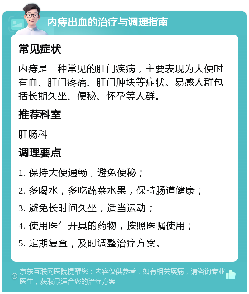 内痔出血的治疗与调理指南 常见症状 内痔是一种常见的肛门疾病，主要表现为大便时有血、肛门疼痛、肛门肿块等症状。易感人群包括长期久坐、便秘、怀孕等人群。 推荐科室 肛肠科 调理要点 1. 保持大便通畅，避免便秘； 2. 多喝水，多吃蔬菜水果，保持肠道健康； 3. 避免长时间久坐，适当运动； 4. 使用医生开具的药物，按照医嘱使用； 5. 定期复查，及时调整治疗方案。