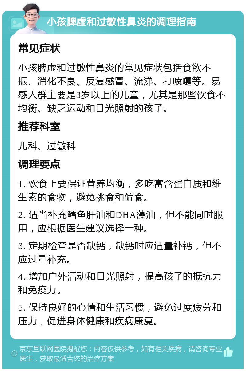 小孩脾虚和过敏性鼻炎的调理指南 常见症状 小孩脾虚和过敏性鼻炎的常见症状包括食欲不振、消化不良、反复感冒、流涕、打喷嚏等。易感人群主要是3岁以上的儿童，尤其是那些饮食不均衡、缺乏运动和日光照射的孩子。 推荐科室 儿科、过敏科 调理要点 1. 饮食上要保证营养均衡，多吃富含蛋白质和维生素的食物，避免挑食和偏食。 2. 适当补充鳕鱼肝油和DHA藻油，但不能同时服用，应根据医生建议选择一种。 3. 定期检查是否缺钙，缺钙时应适量补钙，但不应过量补充。 4. 增加户外活动和日光照射，提高孩子的抵抗力和免疫力。 5. 保持良好的心情和生活习惯，避免过度疲劳和压力，促进身体健康和疾病康复。