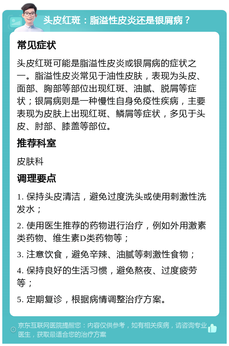 头皮红斑：脂溢性皮炎还是银屑病？ 常见症状 头皮红斑可能是脂溢性皮炎或银屑病的症状之一。脂溢性皮炎常见于油性皮肤，表现为头皮、面部、胸部等部位出现红斑、油腻、脱屑等症状；银屑病则是一种慢性自身免疫性疾病，主要表现为皮肤上出现红斑、鳞屑等症状，多见于头皮、肘部、膝盖等部位。 推荐科室 皮肤科 调理要点 1. 保持头皮清洁，避免过度洗头或使用刺激性洗发水； 2. 使用医生推荐的药物进行治疗，例如外用激素类药物、维生素D类药物等； 3. 注意饮食，避免辛辣、油腻等刺激性食物； 4. 保持良好的生活习惯，避免熬夜、过度疲劳等； 5. 定期复诊，根据病情调整治疗方案。