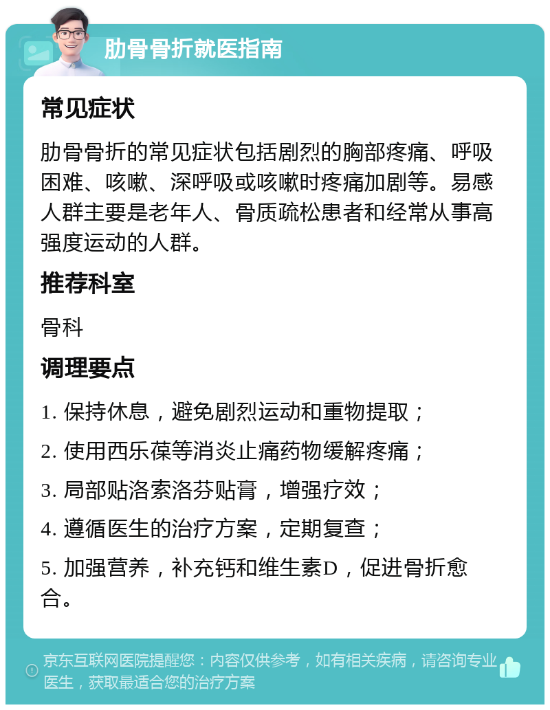 肋骨骨折就医指南 常见症状 肋骨骨折的常见症状包括剧烈的胸部疼痛、呼吸困难、咳嗽、深呼吸或咳嗽时疼痛加剧等。易感人群主要是老年人、骨质疏松患者和经常从事高强度运动的人群。 推荐科室 骨科 调理要点 1. 保持休息，避免剧烈运动和重物提取； 2. 使用西乐葆等消炎止痛药物缓解疼痛； 3. 局部贴洛索洛芬贴膏，增强疗效； 4. 遵循医生的治疗方案，定期复查； 5. 加强营养，补充钙和维生素D，促进骨折愈合。