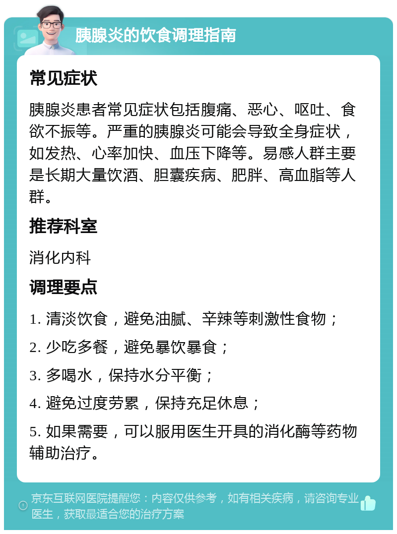 胰腺炎的饮食调理指南 常见症状 胰腺炎患者常见症状包括腹痛、恶心、呕吐、食欲不振等。严重的胰腺炎可能会导致全身症状，如发热、心率加快、血压下降等。易感人群主要是长期大量饮酒、胆囊疾病、肥胖、高血脂等人群。 推荐科室 消化内科 调理要点 1. 清淡饮食，避免油腻、辛辣等刺激性食物； 2. 少吃多餐，避免暴饮暴食； 3. 多喝水，保持水分平衡； 4. 避免过度劳累，保持充足休息； 5. 如果需要，可以服用医生开具的消化酶等药物辅助治疗。