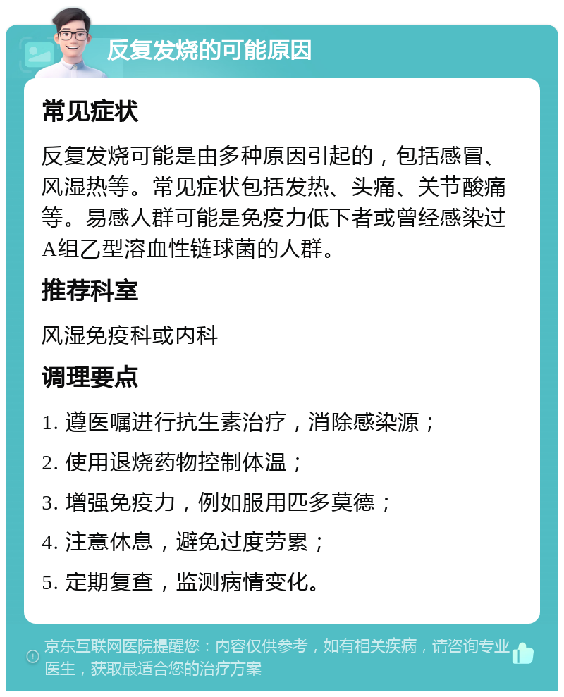 反复发烧的可能原因 常见症状 反复发烧可能是由多种原因引起的，包括感冒、风湿热等。常见症状包括发热、头痛、关节酸痛等。易感人群可能是免疫力低下者或曾经感染过A组乙型溶血性链球菌的人群。 推荐科室 风湿免疫科或内科 调理要点 1. 遵医嘱进行抗生素治疗，消除感染源； 2. 使用退烧药物控制体温； 3. 增强免疫力，例如服用匹多莫德； 4. 注意休息，避免过度劳累； 5. 定期复查，监测病情变化。