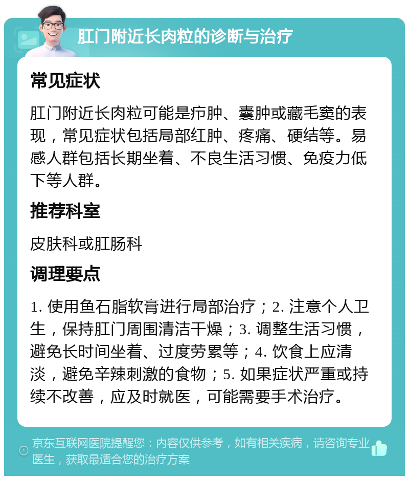 肛门附近长肉粒的诊断与治疗 常见症状 肛门附近长肉粒可能是疖肿、囊肿或藏毛窦的表现，常见症状包括局部红肿、疼痛、硬结等。易感人群包括长期坐着、不良生活习惯、免疫力低下等人群。 推荐科室 皮肤科或肛肠科 调理要点 1. 使用鱼石脂软膏进行局部治疗；2. 注意个人卫生，保持肛门周围清洁干燥；3. 调整生活习惯，避免长时间坐着、过度劳累等；4. 饮食上应清淡，避免辛辣刺激的食物；5. 如果症状严重或持续不改善，应及时就医，可能需要手术治疗。