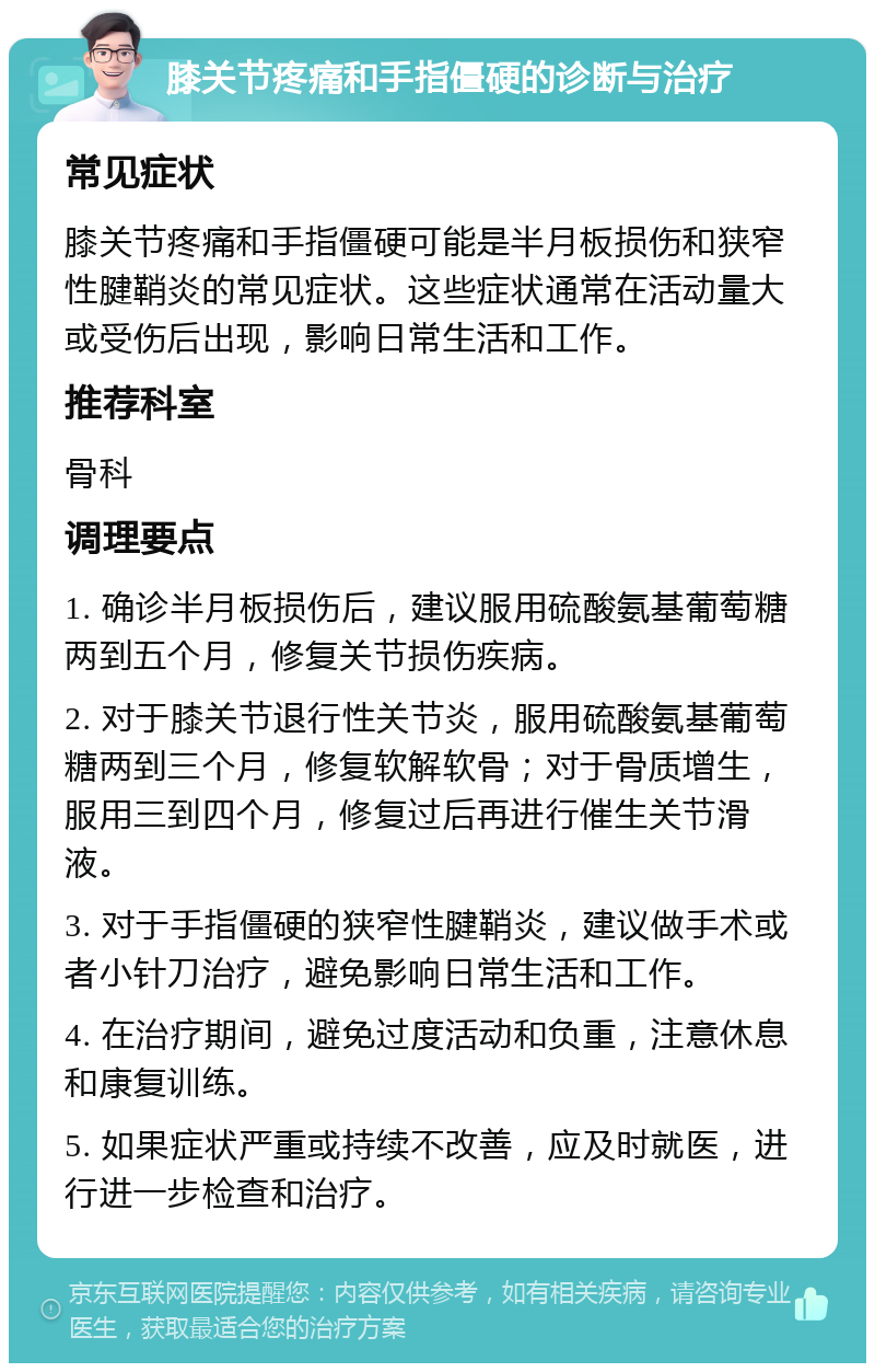 膝关节疼痛和手指僵硬的诊断与治疗 常见症状 膝关节疼痛和手指僵硬可能是半月板损伤和狭窄性腱鞘炎的常见症状。这些症状通常在活动量大或受伤后出现，影响日常生活和工作。 推荐科室 骨科 调理要点 1. 确诊半月板损伤后，建议服用硫酸氨基葡萄糖两到五个月，修复关节损伤疾病。 2. 对于膝关节退行性关节炎，服用硫酸氨基葡萄糖两到三个月，修复软解软骨；对于骨质增生，服用三到四个月，修复过后再进行催生关节滑液。 3. 对于手指僵硬的狭窄性腱鞘炎，建议做手术或者小针刀治疗，避免影响日常生活和工作。 4. 在治疗期间，避免过度活动和负重，注意休息和康复训练。 5. 如果症状严重或持续不改善，应及时就医，进行进一步检查和治疗。