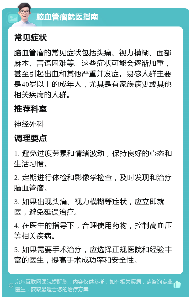 脑血管瘤就医指南 常见症状 脑血管瘤的常见症状包括头痛、视力模糊、面部麻木、言语困难等。这些症状可能会逐渐加重，甚至引起出血和其他严重并发症。易感人群主要是40岁以上的成年人，尤其是有家族病史或其他相关疾病的人群。 推荐科室 神经外科 调理要点 1. 避免过度劳累和情绪波动，保持良好的心态和生活习惯。 2. 定期进行体检和影像学检查，及时发现和治疗脑血管瘤。 3. 如果出现头痛、视力模糊等症状，应立即就医，避免延误治疗。 4. 在医生的指导下，合理使用药物，控制高血压等相关疾病。 5. 如果需要手术治疗，应选择正规医院和经验丰富的医生，提高手术成功率和安全性。