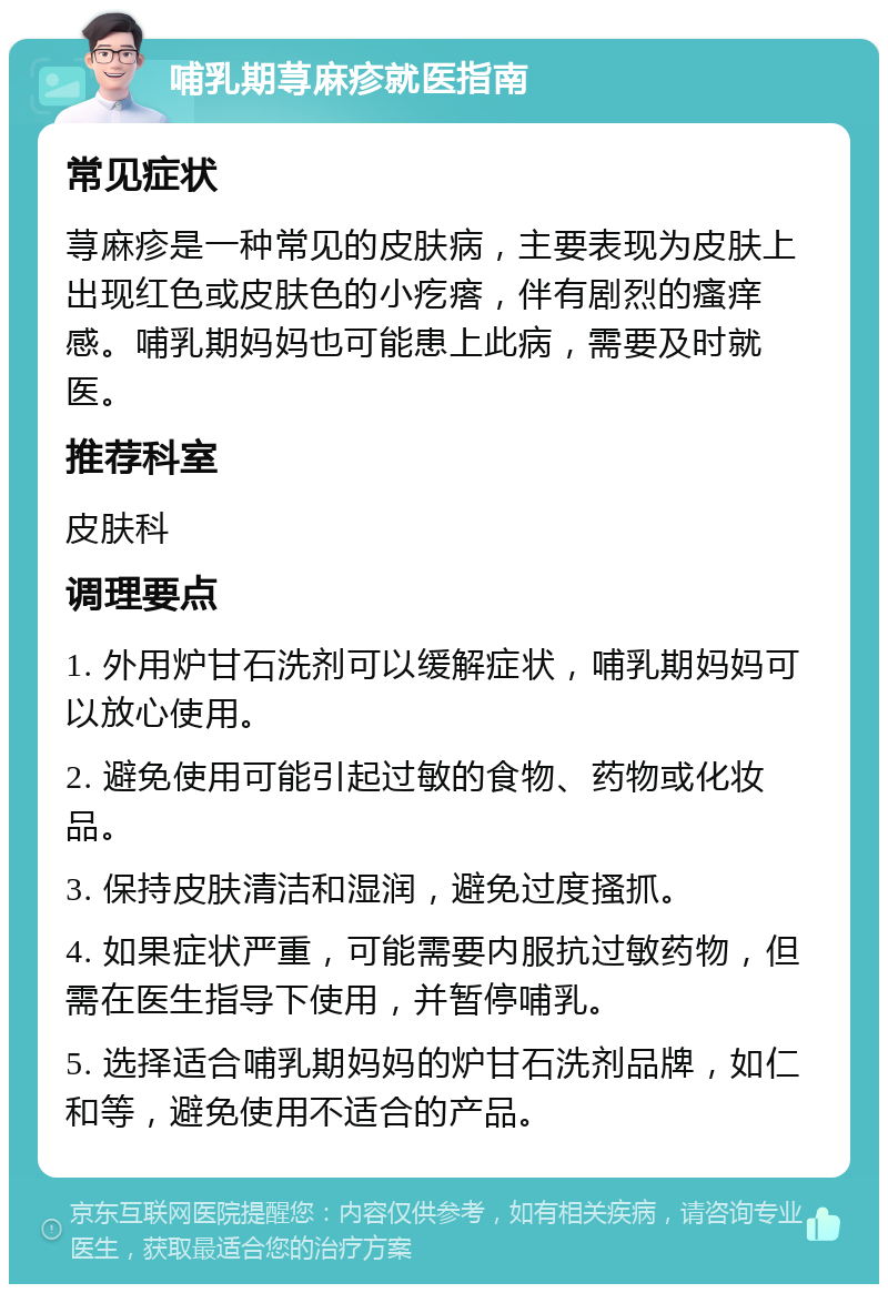 哺乳期荨麻疹就医指南 常见症状 荨麻疹是一种常见的皮肤病，主要表现为皮肤上出现红色或皮肤色的小疙瘩，伴有剧烈的瘙痒感。哺乳期妈妈也可能患上此病，需要及时就医。 推荐科室 皮肤科 调理要点 1. 外用炉甘石洗剂可以缓解症状，哺乳期妈妈可以放心使用。 2. 避免使用可能引起过敏的食物、药物或化妆品。 3. 保持皮肤清洁和湿润，避免过度搔抓。 4. 如果症状严重，可能需要内服抗过敏药物，但需在医生指导下使用，并暂停哺乳。 5. 选择适合哺乳期妈妈的炉甘石洗剂品牌，如仁和等，避免使用不适合的产品。