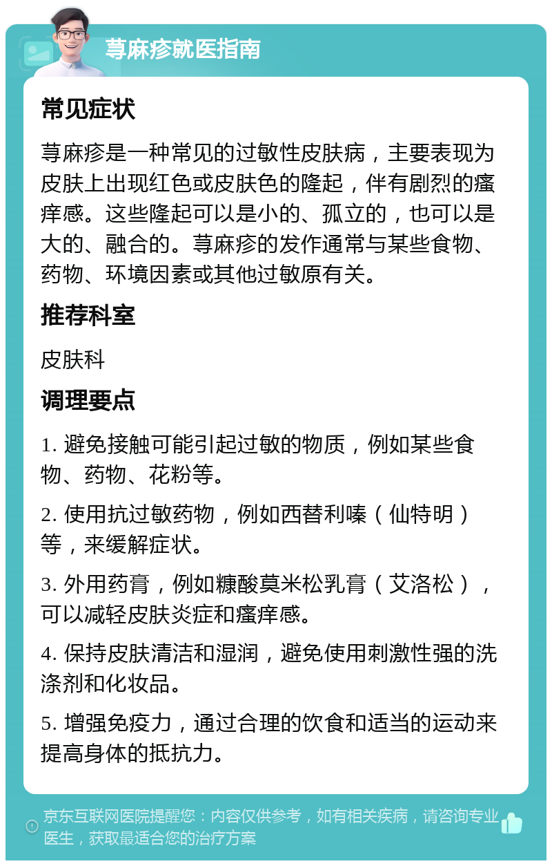 荨麻疹就医指南 常见症状 荨麻疹是一种常见的过敏性皮肤病，主要表现为皮肤上出现红色或皮肤色的隆起，伴有剧烈的瘙痒感。这些隆起可以是小的、孤立的，也可以是大的、融合的。荨麻疹的发作通常与某些食物、药物、环境因素或其他过敏原有关。 推荐科室 皮肤科 调理要点 1. 避免接触可能引起过敏的物质，例如某些食物、药物、花粉等。 2. 使用抗过敏药物，例如西替利嗪（仙特明）等，来缓解症状。 3. 外用药膏，例如糠酸莫米松乳膏（艾洛松），可以减轻皮肤炎症和瘙痒感。 4. 保持皮肤清洁和湿润，避免使用刺激性强的洗涤剂和化妆品。 5. 增强免疫力，通过合理的饮食和适当的运动来提高身体的抵抗力。